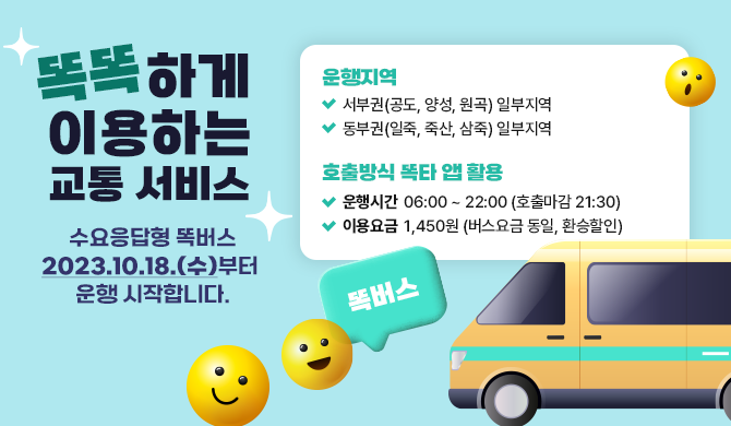 똑똑하게 이용하는 교통 서비스 수요응답형 똑버스 2023.10.18.(수)부터 운행 시작합니다. 운행지역 - 서부권(공도, 양성, 원곡) 일부지역 - 동부권(일죽, 죽산, 삼죽) 일부지역 호출방식 똑타 앱 활용 운행시간 06:00 ~ 22:00 (호출마감 21:30) 이용요금 1,450원 (버스요금 동일, 환승할인)