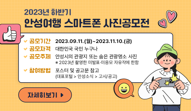  2023년 하반기 안성여행 스마트폰 사진공모전 ○ 공모기간: 2023.09.11.(월)~2023.11.10.(금) ○ 공모자격: 대한민국 국민 누구나 ○ 공모주제: 안성시의 관광지 또는 숨은 관광명소 사진 ※ 2023년 촬영한 미발표&middot;미응모 자유작에 한함 ○ 참여방법: 포스터 및 공고문 참고 ※ 대표포털 &gt; 안성소식 &gt; 고시/공고