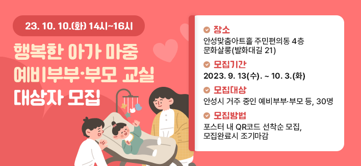 행복한 아가 마중 예비부부·부모 교실 대상자 모집 행사일시 : 2023. 10. 10.(화) 14:00~16:00 장소 : 안성맞춤아트홀 주민편의동 4층 문화살롱(발화대길 21) 모집기간 : 2023. 9. 13(수). ~ 10. 3.(화) 모집대상 : 안성시 거주 중인 예비부부·부모 등, 30명 모집방법 : 포스터 내 QR코드 선착순 모집, 모집완료시 조기마감