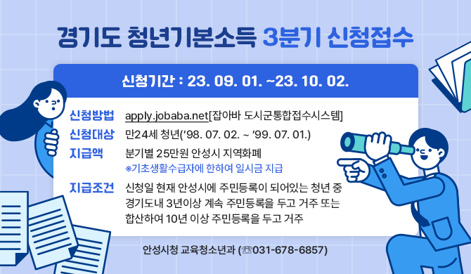 축 24세! 경기도 청년기본소득 3분기 신청접수 안내 신청방법 : apply.jobaba.net[잡아바 도시군통합접수시스템] 신청대상 : 만24세 청년(98. 07. 02. ~ 99. 07. 01.) 지급액 : 분기별 25만원 안성시 지역화폐 ※기초생활수급자에 한하여 일시금 지급 지급조건 : 신청일 현재 안성시에 주민등록이 되어있는 청년 중 경기도내 3년이상 계속 주민등록을 두고 거주 또는 합산하여 10년 이상 주민등록을 두고 거주 안성시청 교육청소년과(☏(031)678-6857)