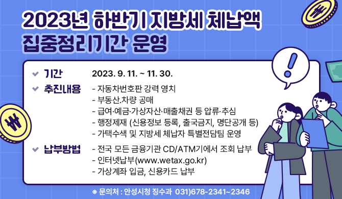 2023년 하반기 지방세 체납액 집중정리기간 운영 기간 : 2023. 9. 11. ~ 11. 30. 추진내용 -자동차번호판 강력 영치 -부동산․차량 공매 -급여&middot;예금&middot;가상자산&middot;매출채권 등 압류&middot;추심 -행정제재 (신용정보 등록, 출국금지, 명단공개 등) -가택수색 및 지방세 체납자 특별전담팀 운영 납부방법 -전국 모든 금융기관 CD/ATM기에서 조회 납부 -인터넷납부(www.wetax.go.kr) -가상계좌 입금, 신용카드 납부 ※ 문의처 : 안성시청 징수과 ☎ 031)678-2341~2346