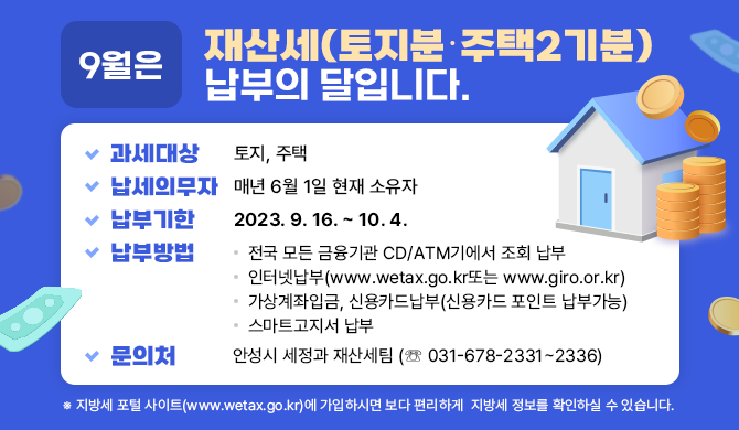 - 9월은 재산세(토지분･주택2기분) 납부의 달 - ◉ 과세대상: 토지, 주택 ◉ 납세의무자: 매년 6월 1일 현재 소유자 ◉ 납부기한: 2023. 9. 16. ~ 10. 4. ◉ 납부방법: 전국 모든 금융기관 CD/ATM기에서 조회 납부 인터넷납부(www.wetax.go.kr또는 www.giro.or.kr) 가상계좌입금, 신용카드납부(신용카드 포인트 납부가능) 스마트고지서 납부 ◉ 문의처: 안성시 세정과 재산세팀(☏031-678-2331~2336) ※ 지방세 포털 사이트(www.wetax.go.kr)에 가입하시면 보다 편리하게 지방세 정보를 확인하실 수 있습니다.