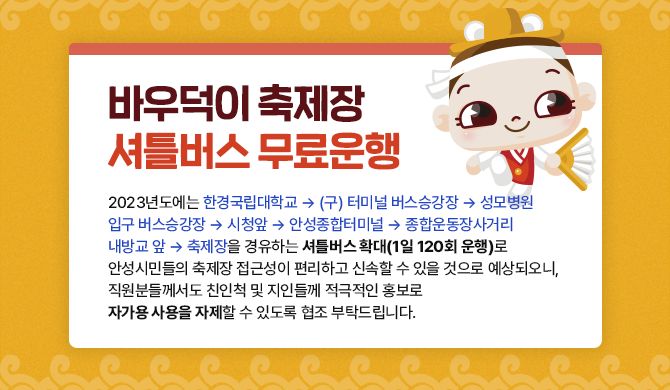 바우덕이 축제장 셔틀버스 무료운행 2023년도에는 한경국립대학교 &amp;amp;rarr; (구) 터미널 버스승강장 &amp;amp;rarr; 성모병원 입구 버스승강장 &amp;amp;rarr; 시청앞 &amp;amp;rarr; 안성종합터미널 &amp;amp;rarr; 종합운동장사거리 내방교 앞 &amp;amp;rarr; 축제장을 경유하는 셔틀버스 확대(1일 120회 운행) 로 안성시민들의 축제장 접근성이 편리하고 신속할 수 있을 것으로 예상되오니, 직원분들께서도 친인척 및 지인들께 적극적인 홍보로 자가용 사용을 자제할 수 있도록 협조 부탁드립니다.