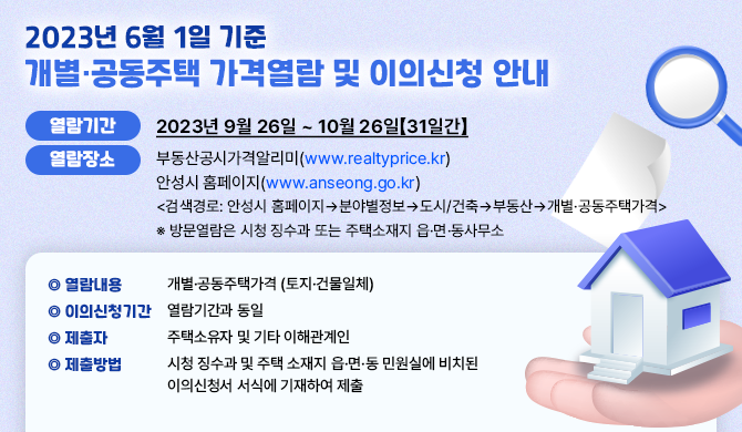 2023년 6월 1일 기준 개별․ 공동주택 가격열람 및 이의신청 안내 열람기간: 2023년 9월 26일 ~ 10월 26일【31일간】 열람장소: 부동산공시가격알리미(www.realtyprice.kr) 안성시 홈페이지(www.anseong.go.kr) 검색경로: 안성시 홈페이지&rarr;분야별정보&rarr;도시/건축&rarr;부동산&rarr;개별&middot;공동주택가격 ※ 방문열람은 시청 징수과 또는 주택소재지 읍&middot;면&middot;동사무소 열람내용: 개별&middot;공동주택가격 (토지&middot;건물일체) 이의신청기간: 열람기간과 동일 제출자: 주택소유자 및 기타 이해관계인 제출방법: 시청 징수과 및 주택 소재지 읍&middot;면&middot;동 민원실에 비치된 이의신청서 서식에 기재하여 제출