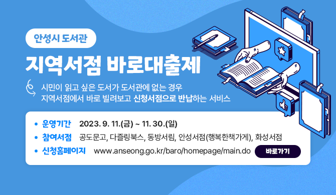 안성시 도서관 지역서점 바로대출제 시민이 읽고 싶은 도서가 도서관에 없는 경우 지역서점에서 바로 빌려보고 신청서점으로 반납하는 서비스 운영기간 : 2023. 9. 11.(금) ~ 11. 30.(일) 참여서점 : 공도문고, 다즐링북스, 동방서림, 안성서점(행복한책가게), 화성서점 신청홈페이지 : www.anseong.go.kr/baro/homepage/main.do