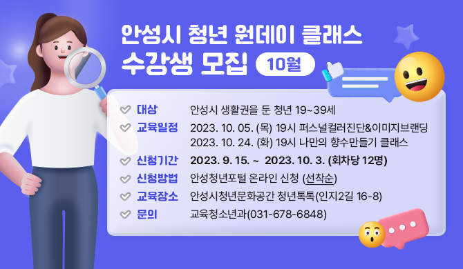 안성시 청년 원데이 클래스 수강생 모집(10월) ▶ 대상: 안성시 생활권을 둔 청년 19~39세 ▶ 일정: 2023. 10. 05. (목) 19시 퍼스널컬러진단&amp;이미지브랜딩 2023. 10. 24. (화) 19시 나만의 향수만들기 클래스 ▶ 신청기간: 2023. 9. 15. ~ 2023. 10. 3. (회차당 12명) ▶ 신청방법: 안성청년포털 온라인 신청 (선착순) ▶ 교육장소: 안성시청년문화공간 청년톡톡(인지2길 16-8) ▶ 문 의: 교육청소년과(031-678-6848)