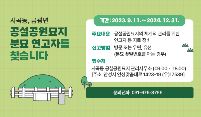사곡동, 금광면 공설공원묘지 분묘 연고자를 찾습니다 신고기간: 2023. 9. 11. ~ 2024. 12. 31. 주요내용: 공설공원묘지의 체계적 관리를 위한 연고자 등 자료 정비 신고방법: 방문 또는 우편, 유선(분묘 푯말번호를 아는 경우) 접 수 처: 사곡동 공설공원묘지 관리사무소(09:00 ~ 18:00) [주소: 안성시 안성맞춤대로 1423-19 (우)17539] 문의전화: 031-675-3766