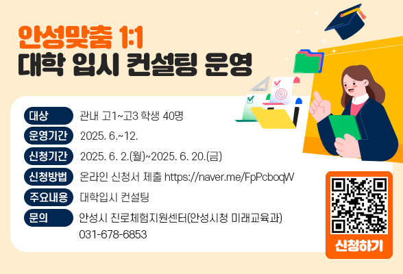 안성맞춤 1:1 대학 입시 컨설팅 운영 ▶ 대 상: 관내 고1~고3 학생 40명 ▶ 운영기간: 2025. 6.~12. ▶ 신청기간: 2025. 6. 2.(월)~2025. 6. 20.(금) ▶ 신청방법: 온라인 신청서 제출( https://naver.me/FpPcboqW) ▶ 주요내용: 대학입시 컨설팅 ▶ 문 의: 안성시 진로체험지원센터(안성시청 미래교육과) 678-6853