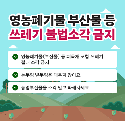 영농폐기물 부산물 등 쓰레기 불법소각 금지 ○ 영농폐기물(부산물) 등 폐목재 포함 쓰레기 절대 소각 금지 ○ 논두렁 밭두렁은 태우지 않아요 ○ 농업부산물을 소각 말고 파쇄하세요