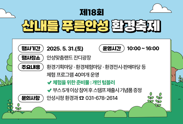 제18회 산내들 푸른안성 환경축제 ❍ 행사기간 : 2025. 5. 31.(토) ❍ 운영시간 : 10:00 ~ 16:00 ❍ 행사장소 : 안성맞춤랜드 잔디광장 ❍ 주요내용 - 환경기획마당 &amp;middot; 환경체험마당 &amp;middot; 환경전시&amp;middot;판매마당 등 체험 프로그램 40여개 운영 ⇛ 체험을 위한 준비물 : 개인 텀블러 ⇛ 부스 5개 이상 참여 후 스탬프 제출시 기념품 증정 ❍ 문의사항 : 안성시청 환경과 ☎031-678-2614
