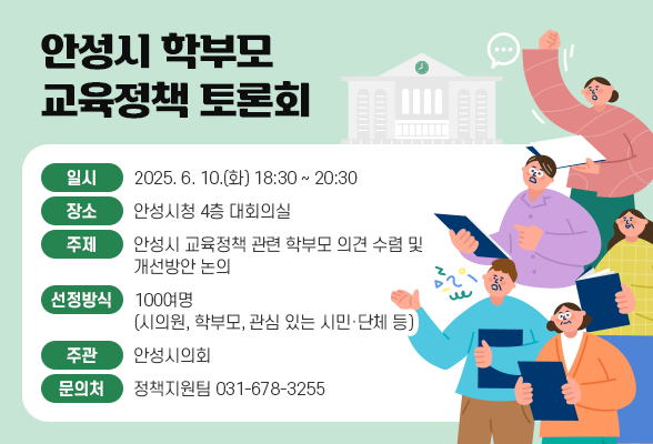 안성시 학부모 교육정책 토론회 ❍ 일 시: 2025. 6. 10.(화) 18:30 ~ 20:30 ❍ 장 소: 안성시청 4층 대회의실 ❍ 주 제: 안성시 교육정책 관련 학부모 의견 수렴 및 개선방안 논의 ❍ 인 원: 100여명 (시의원, 학부모, 관심 있는 시민, 단체 등) ❍ 주 관: 안성시의회 ❍ 문 의: 정책지원팀 031-678-3255