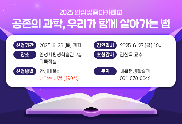 2025년 안성맞춤아카데미 - 공존의 과학, 우리가 함께 살아가는 법 ▶ 신청기간: ~ 2025. 6. 26.(목) ▶ 강연일시: 2025. 6. 27.(금) 19시 ▶ 장 소: 안성시평생학습관 2층 다목적실 ▶ 초청강사: 김상욱 교수 ▶ 강연주제: 공존의 과학, 우리가 함께 살아가는법 ▶ 신청방법: 안성배움e 선착순 신청 (190석) ▶ 문 의: 체육평생학습과(031-678-6842)