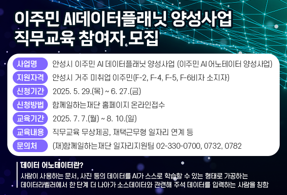 ❍ 사 업 명: 안성시 이주민 AI 데이터플래닛 양성사업 (또는 이주민 AI 어노테이터 양성사업) ❍ 지원자격: 안성시 거주 미취업 이주민(F-2, F-4, F-5, F-6비자 소지자) ❍ 신청기간: 2025. 5. 29.(목) ~ 6. 27.(금) ❍ 신청방법: 함께일하는재단 홈페이지 온라인접수 ❍ 교육기간: 2025. 7. 7.(월) ~ 8. 10.(일) ❍ 교육내용: 직무교육 무상제공, 재택근무형 일자리 연계 등 ❍ 문 의 처: (재)함께일하는재단 일자리지원팀(☎02-330-0700, 0732, 0782) ※ 데이터 어노테이터란? - 사람이 사용하는 문서, 사진 등의 데이터를 AI가 스스로 학습할 수 있는 형태로 가공하는 데이터라벨러에서 한 단계 더 나아가 소스데이터와 관련해 주석 데이터를 입력하는 사람을 칭함 