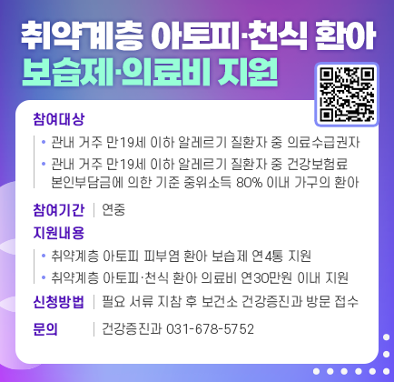 취약계층 아토피‧천식 환아 보습제‧의료비 지원 ▶ 참여대상: 관내 거주 만19세 이하 알레르기 질환자 중 의료수급권자 관내 거주 만19세 이하 알레르기 질환자 중 건강보험료 본인부 담금에 의한 기준 중위소득 80% 이내 가구의 환아 ▶ 참여기간: 연중 ▶ 지원내용 - 취약계층 아토피 피부염 환아 보습제 연4통 지원 - 취약계층 아토피‧천식 환아 의료비 연30만원 이내 지원 ▶ 신청방법 - 필요 서류 지참 후 보건소 건강증진과 방문 접수 ▶ 문 의: 건강증진과(031-678-5752)
