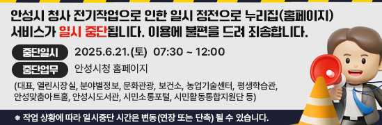 안성시 청사 전기작업으로 인한 일시 정전으로 누리집(홈페이지) 서비스가 일시 중단됩니다. 이용에 불편을 드려 죄송합니다. ■ 중단일시 : 2025.6.21.(토) 07:30 ~ 12:00 ■ 중단업무 : 안성시청 홈페이지 (대표, 열린시장실, 분야별정보, 문화관광, 보건소, 농업기술센터, 평생학습관, 안성맞춤아트홀, 안성시도서관, 시민소통포털, 시민활동통합지원단 등) ※ 작업 상황에 따라 일시중단 시간은 변동(연장 또는 단축) 될 수 있습니다.