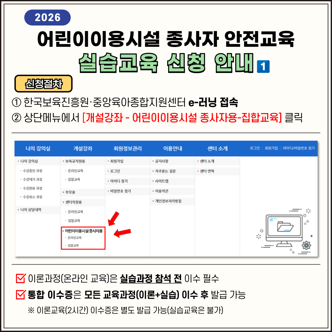 # 5~6 2026 어린이이용시설 종사자 안전교육 실습교육 신청 안내 1 한국보육진흥원&middot;중앙육아종합지원센터 e-러닝 접속 2 상단메뉴에서 [개설강좌 - 어린이이용시설 종사자용-집합교육] 클릭 이론과정(온라인 교육)은 실습과정 참석 전 이수 필수 통합 이수증은 모든 교육과정(이론+실습) 이수 후 발급 가능 ※ 이론교육(2시간) 이수증은 별도 발급 가능(실습교육은 불가) 3 과정명으로 검색에서 '지역명' 검색 또는 지역별로 검색에서 지도 클릭 4 교육 목록 확인 후 수강신청 클릭 5 상세페이지에서 수강신청 클릭 후, 개인정보를 "최신정보로 수정" &rarr; 이수증에 반영되어 발급 ※ 소속기관명 현행화 필수! ※ 6 개인정보 하단의 수강신청을 클릭하면 실습교육 신청 완료