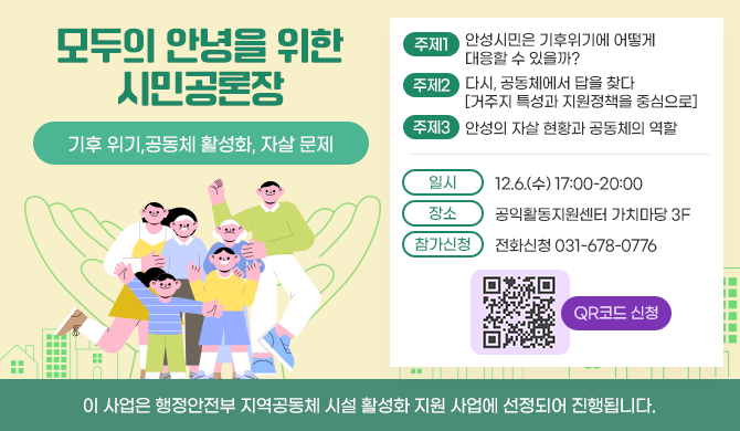 모두의 안녕을 위한 시민 공론장 - 기후 위기, 공동체 활성화, 자살 문제 1. 안성 시민은 기후위기에 어떻게 대응할 수 있을까? 2. 다시, 공동체에서 답을 찾다 [거주지 특성과 지원정책을 중심으로] 3. 안성의 자살 현황과 공동체의 역할 일시: 2023년 12월 6일(수) 17:00-20:00 장소: 공익활동지원센터 가치마당(중앙로 411번길 8) 참가신청:전화신청 031-678-0776 이 사업은 행정안전부 지역공동체 시설 활성화 지원 사업에 선정되어 진행됩니다.