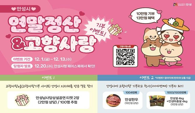 연말정산&amp;고향사랑 기부 이벤트 * 이벤트 기간 : 12.1.(금) ~ 12.13.(수) * 당첨자 발표 : 12.20.(수), 안성시청 페이스북에서 확인! * 이벤트 1 - 고향사랑e음(고향사랑기부 사이트) 안성시 지자체몰 방문.댓글 달기 - 안성남사당상설공연 티켓 2장(2만원 상당)/100명 추첨 * 이벤트 2(이벤트 1 참여자에 한하여 상품 지급) - 안성시에 고향사랑 기부하고 천사(1004번째) 기부자 되기 - 1004번째 : 안성한우(15만원 상당), 1003/1005번째 : 안성쌀4kg+안성마춤쌀4kg(3만원상당)