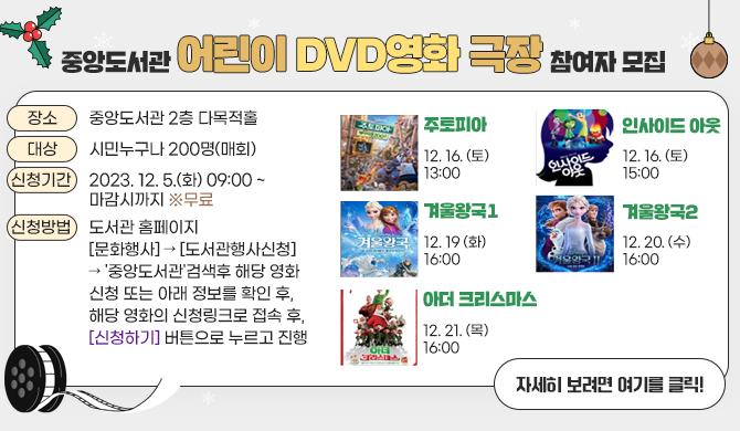 중앙도서관 어린이 DVD영화 극장 참여자 모집 큰~ 화면과 빵빵한 스피커로 마음이 따~뜻해지는 겨울 영화보러 중앙도서관에 놀러오세요~^^ ■ 일 시: 2023. 12. 16.(토) 13:00 ~ (주토피아) 2023. 12. 16.(토)15:00~(인사이드 아웃) 2023. 12. 19.(화) 16:00 ~(겨울왕국1) 2023. 12. 20.(수) 16:00 ~(겨울왕국2) 2023. 12. 21.(목) 16:00 ~(아더 크리스마스) ■ 장 소: 중앙도서관 2층 다목적홀 ■ 대 상: 시민누구나 200명(매회) ■ 신청기간: 2023. 12. 5.(화) 09:00 ~ 마감시까지 ※무료 ■ 신청방법 도서관 홈페이지[문화행사] &amp;rarr; [도서관행사신청] &amp;rarr; &amp;#39;중앙도서관&amp;#39;검색후 해당 영화 신청 또는 아래 정보를 확인후, 해당 영화의 신청링크로 접속 후, [신청하기] 버튼으로 누르고 진행 자세히 보려면 여기를 클릭!