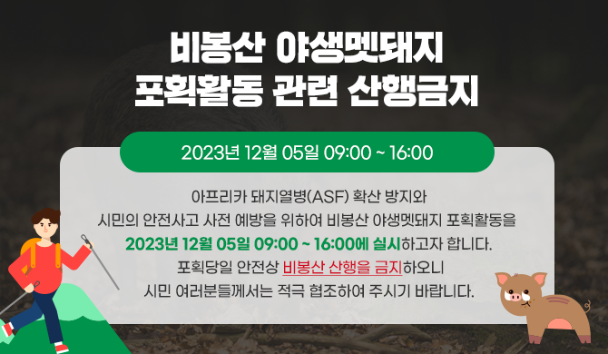 비봉산 야생멧돼지 포획활동 관련 산행금지 아프리카 돼지열병(ASF) 확산 방지와 시민의 안전사고 사전 예방을 위하여 비봉산 야생멧돼지 포획활동을 2023년 12월 05일 09:00 ~ 16:00에 실시하고자 합니다. 포획당일 안전상 비봉산 산행을 금지하오니 시민 여러분들께서는 적극 협조하여 주시기 바랍니다.