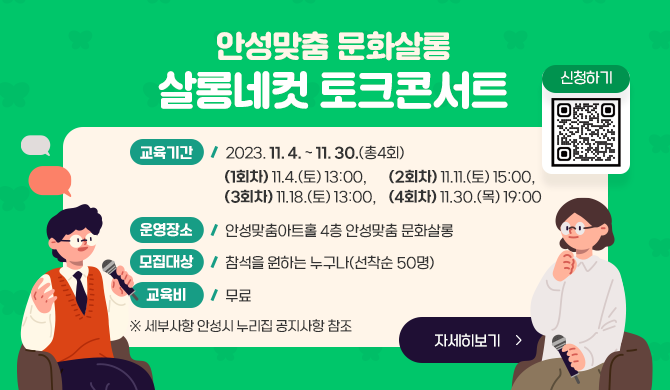 안성맞춤 문화살롱 살롱네컷 토크콘서트 교육기간: 2023. 11. 4. ~ 11. 30.(총4회) (1회차)11.4.(토) 13:00, (2회차)11.11.(토) 15:00, (3회차)11.18.(토) 13:00, (4회차)11.30.(목) 19:00 운영장소: 안성맞춤아트홀 4층 안성맞춤 문화살롱 모집대상: 참석을 원하는 누구나(선착순 50명) 교 육 비: 무료 ※ 세부사항 안성시 누리집 공지사항 참조 신청하기 QR코드, 자세히보기