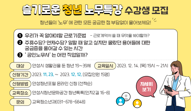 안성시 슬기로운 청년 노무특강 수강생 모집 1. 우리가 꼭 알아야할 근로기준법 - 근로계약서 쓸 때 무엇을 봐야할까? 2. 주휴수당? 연차수당? 일할 때 알고 싶지만 몰랐던 용어들에 대한 궁금증을 풀어갈 수 있는 시간 3. &#39; 공인노무사&#39; 는 어떤 직업일까? 청년들의 &#39;노무&#39; 에 관한 모든 궁금한 점 부담없이 물어보세요! ▶ 대 상: 안성시 생활권을 둔 청년 19~39세 ▶ 교육일시: 2023. 12. 14. (목) 19시 ~ 21시 ▶ 신청기간: 2023. 11. 23. ~ 2023. 12. 12. (모집인원 15명) ▶ 신청방법: 안성청년포털 온라인 신청 (선착순) ▶ 교육장소: 안성시청년문화공간 청년톡톡(인지2길 16-8) ▶ 문 의: 교육청소년과(031-678-6848) 자세히보기 