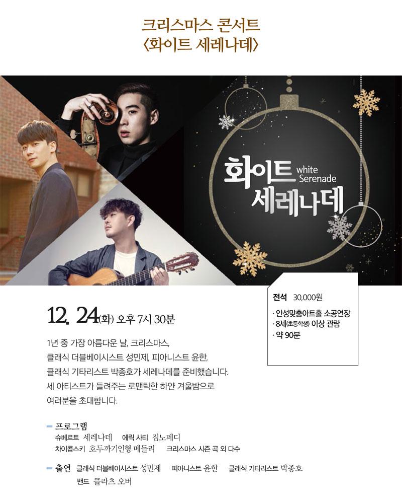 크리스마스 콘서트 <화이트 세레나데> / 일시 : 2019. 12. 24(화) 19:30 / 장소 : 안성맞춤아트홀 소공연장 / 관람연령 : 8세(초등학생)이상부터 관람 가능 / 소요시간 : 약 90분 / 티켓금액 : 전석 30,000원 / 출연 : 클래식 베이시스트 성민제, 피아니스트 윤한, 기타리스트 박종호, 밴드 클라츠 오버  / 공연소개 / 1년 중 가장 아름다운 날, 크리스마스, 클래식 더블베이스 성민제, 피아니스트 윤한, 클래식 기타리스트 박종호가 세레나데를 준비했습니다. 세 아티스트가 들려주는 로맨틱한 흰 겨울밤으로 여러분을 초대합니다. / 프로그램 / 슈베르트 - 세레나데, 에릭사티 - 짐노페디, 차이콥스키 - 호두까기 인형메들리, 크리스마스 시즌 곡 외 다수 