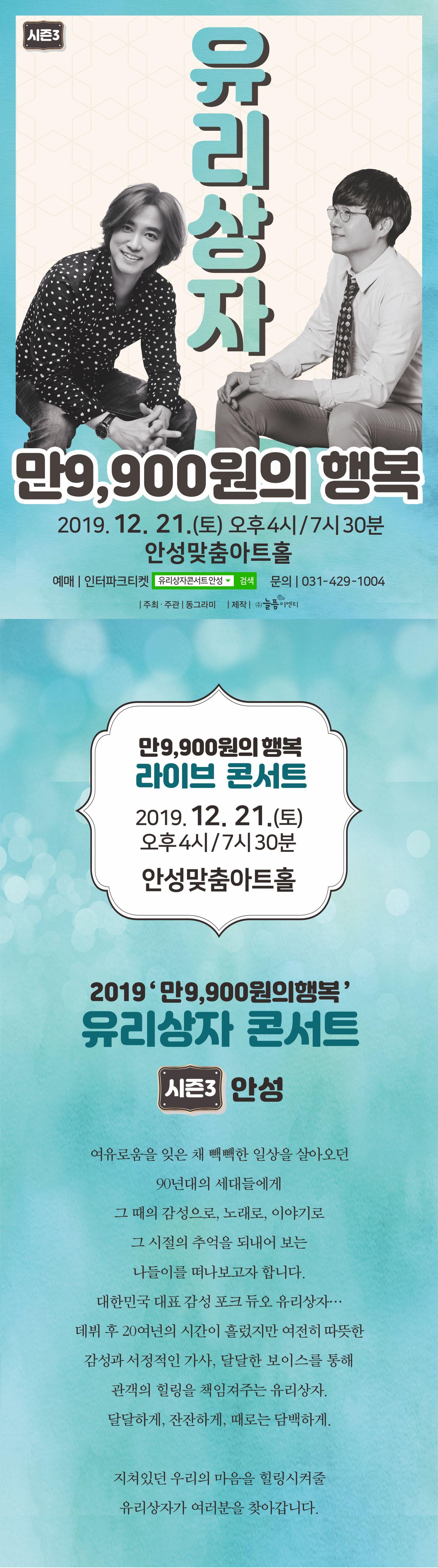 유리상자 콘서트 만9,900원의 행복 / 2019.12.21(토) 오후 4시, 오후 7시 30분 / 안성맞춤아트홀 대공연장/ 예매 인터파크티켓, 네이버에서 유리상자콘서트 안성을 검색하세요. 문의 031-429-1004 /  여유로움을 잊은 채 빽빽한 일상을 살아오던 90년대의 세대들에게 그 때의 감성으로, 노래로, 이야기로 그 시절의 추억을 되내어 보는 나들이를 떠나 보고자 합니다. 대한민국 대표 감성 포크 듀오 유리상자... 데뷔 후 20여년의 시간이 흘렀지만 여전히 따뜻한 감성과 서정적인 가사, 달달한 보이스를 통해 관객의 힐링을 책임져주는 유리상자, 달달하게, 잔잔하게, 때로는 담백하게, 지쳐있는 우리의 마음을 힐링시켜 줄 유리상자가 여러분을 찾아갑니다. / 예매 : 인터파크티켓 / 문의 :  031-429-1004  / 주최,주관 동그라미 / 제작 (주)늘픔이엔티