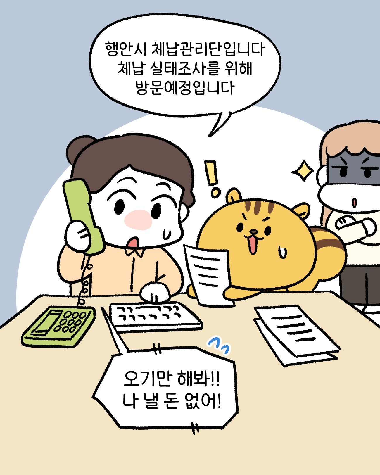 체납관리단1: 행안시 체납관리단입니다.                 체납 실태조사를 위해 방문예정입니다.    민원1: 오기만 해봐! 나 낼돈 없어!
