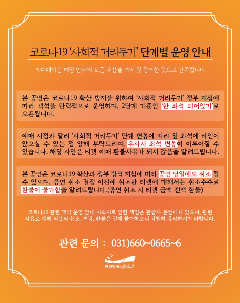 코로나19 사회적거리두기 단계별 운영 안내/ 한 좌석 띄어앉기로 오픈됩니다. 예매 시점과 달리 사회적거리두기 단계 변동에 따라 옆 좌석에 타인이 앉으실 수 있는 점 양해 부탁드리며, 유사시 좌석 변동이 이루어질 수 있습니다. 해당 사안은 티켓 예매 환불 사유가 되지 않음을 알려드립니다. 본 공연은 코로나19 확산과 정부 방역 지침에 따라 공연 당일에도 취소될 수 있습니다. 공연 취소 결정 전  취소한 티켓은 취소수수료가 발생합니다. 문의 031-660-0666