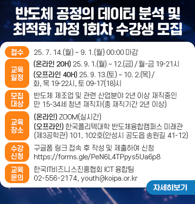 반도체 공정의 데이터 분석 및 최적화 과정 1회차 수강생 모집 ○ 접수 기간 ㆍ2025년 7월 14일(월) ~ 2025년 9월 1일(월) 00:00 마감 ○ 교육 일정 ㆍ(실시간온라인 20H) 2025년 9월 1일(월) ~ 2025년 9월 12일(금) /                      월-금 19:00-21:00 ㆍ(오프라인 40H) 2025년 9월 13일(토) ~ 2025년 10월 2일(목) /                   화, 목 19:00-22:00, 토 09:00-17(18):00 ○ 모집 대상 ㆍ반도체 제조업 및 관련 산업분야 2년 이상 재직중인 만 15-34세 청년        재직자(총 재직기간 2년 이상) ○ 교육 장소 ㆍ실시간 온라인 Zoom ㆍ오프라인 : 한국폴리텍대학 반도체 융합캠퍼스 미래관(제 3공학관) 101호, 202호               (경기도 안성시 공도읍 송원길 41-12) ○ 수강 신청방법 ㆍ구글폼 링크 접속 후 작성 및 제출하여 신청：https://forms.gle/PeN6L4TPpys5Ua6p8 ○ 교육 문의처 ㆍ한국IT비즈니스진흥협회 ICT 융합팀 ㆍTEL : 02-556-2174 ㆍE-mail : youth@koipa.or.kr