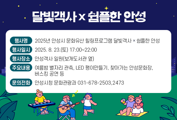 달빛객사☓쉼플한 안성 ○ 행 사 명 : 2025년 안성시 문화유산 힐링프로그램 달빛객사☓쉼플한 안성 ○ 행사일시 : 2025. 8. 23.(토) 17:00~22:00 ○ 행사장소 : 안성객사 일원(보개도서관 옆) ○ 주요내용 : 여름밤 별자리 관측, LED 팽이만들기, 찾아가는 안성문화장, 버스킹 공연 등 ○ 문의전화 : 안성시청 문화관광과(☎031-678-2503,2473)