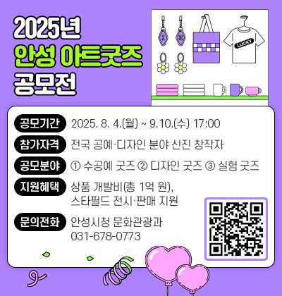 2025년 안성 아트굿즈 공모전 ○ 공모기간 : 2025. 8. 4.(월) ~ 9.10.(수) 17:00 ○ 참가자격 : 전국 공예&middot;디자인 분야 신진 창작자 ○ 공모분야 : ① 수공예 굿즈 ② 디자인 굿즈 ③ 실험 굿즈 ○ 지원혜택 : 상품 개발비(총 1억 원), 스타필드 전시&middot;판매 지원 ○ 문의전화 : 안성시청 문화관광과(☎031-678-0773) 