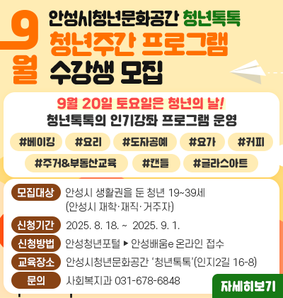 안성시청년문화공간 &lsquo;청년톡톡&rsquo; 9월 청년주간 프로그램 수강생 모집   ▶ 2025년 9월 20일 토요일은 청년의 날! 청년톡톡의 인기강좌 프로그램 운영   #베이킹 #요리 #도자공예  #요가 #커피 #주거&amp;부동산교육 #캔들 #글라스아트        자세한 일정 및 내용은 안성청년포털 및 안성배움e 누리집 참고   ▶ 대상: 안성시 생활권을 둔 청년 19~39세(안성시 재학&middot;재직&middot;거주자)  ▶ 신청기간: 2025. 8. 18. ~  2025. 9. 1.  ▶ 신청방법: 안성청년포털 -&gt; 안성배움e 온라인 접수   ▶ 교육장소: 안성시청년문화공간 &lsquo;청년톡톡&rsquo;(인지2길 16-8)  ▶ 문    의: 사회복지과(031-678-6848)