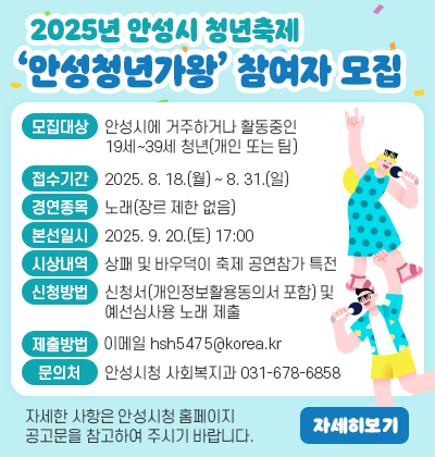 2025년 안성시 청년축제 &lsquo;안성청년가왕&rsquo; 참여자 모집 ○ 모집대상: 안성시에 거주하거나 활동중인 19세~39세 청년(개인 또는 팀) ○ 접수기간: 2025. 8. 18.(월) ~ 8. 31.(일) ○ 경연종목: 노래(장르 제한 없음) ○ 본선일시: 2025. 9. 20.(토) 17:00 ○ 시상내역: 상패 및 바우덕이 축제 공연참가 특전 ○ 신청방법: 신청서(개인정보활용동의서 포함) 및 예선심사용 노래 제출 ○ 제출방법: 이메일(hsh5475@korea.kr) 제출 ○ 문 의 처 : 안성시청 사회복지과(031-678-6858) ※ 자세한 사항은 안성시청 홈페이지 공고문을 참고하여 주시기 바랍니다.