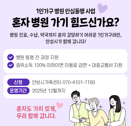 1인가구 병원 안심동행 사업 [혼자 병원 가기 힘드신가요?] 병원 진료, 수납, 약국까지 혼자 감당하기 어려운 1인가구라면, 안성시가 함께 갑니다! ✔ 병원 동행 전 과정 지원 ✔ 중위소득 120% 이하이면&rarr; 이용료 감면 + 대중교통비 지원 - 신청 : 070-4101-7193 (안성시가족센터) - 운영기간 : ~ 2025년 12월까지 혼자도 가치 있게, 우리 함께 갑니다.