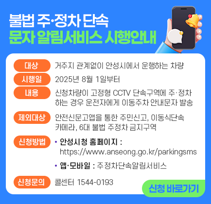 불법 주&middot;정차 단속 문자 알림서비스 시행안내 ▶ 대 상: 거주지 관계없이 안성시에서 운행하는 차량 ▶ 시 행 일: 2025년 8월 1일부터 ▶ 내 용: 신청차량이 고정형 CCTV 단속구역에 주&middot;정차 경우 운전자에게 이동주차 안내문자 발송 ▶ 제외대상: 안전신문고앱을 통한 주민신고, 이동식단속카메라, 6대 불법 주정차 금지구역 ▶ 신청방법 1. 안성시청 홈페이지(https://www.anseong.go.kr/parkimgsms) 2. 앱&middot;모바일에서 주정차단속알림서비스 ▶ 신청문의: 콜센터 ☎ 1544-0193