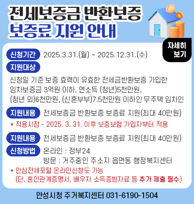 전세보증금 반환보증 보증료 지원 안내 ○ 신청기간 : 2025.3.31.(월) ~ 2025.12.31.(수) ○ 지원대상 : 신청일 기준 보증 효력이 유효한 전세금반환보증에 가입한 임차보증금 3억원 이하, 연소득 (청년)5천만원, (청년 외)6천만원, (신혼부부)7.5천만원 이하인 무주택 임차인 ○ 지원내용 : 전세보증금 반환보증 보증료 지원(최대 40만원)   * 적용시점 - 2025. 3. 31. 이후 보증보험 가입자부터 적용 ○ 신청방법 : 온라인(정부24) 또는 방문(거주중인 주소지 읍면동 행정복지센터)신청   * 안심전세포털 온라인 신청도 가능(단, 혼인관계증명서, 배우자 소득증빙자료 등 추가 제출 必) ○ 문 의 처 : 안성시청 주거복지센터(031-6190-1504)