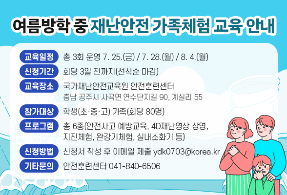여름방학 중 재난안전 가족체험 교육 안내 ○ 교 육 일 정 : 총 3회 운영 [7. 25.(금) / 7. 28.(월) / 8. 4.(월) ○ 신 청 기 간 : 회당 3일 전까지(선착순 마감) ○ 교 육 장 소 : 국가재난안전교육원 안전훈련센터(충남 공주시 사곡면 연수단지길 90 계실리 55) ○ 참 가 대 상 : 학생(초&middot;중&middot;고) 가족(회당 80명) ○ 프 로 그 램 : 총 6종(안전사고 예방교육, 4D재난영상 상영, 지진체험, 완강기체험, 실내소화기 등) ○ 신 청 방 법 : 신청서 작성 후 이메일 제출(ydk0703@korea.kr) ○ 기타 문의사항 : 안전훈련센터 041-840-6506