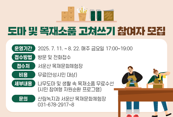 도마 및 목재소품 고쳐쓰기 참여자 모집 ❍ 운영기간: 2025. 7. 11. ~ 8. 22. 매주 금요일 17:00~19:00 ❍ 접수방법: 방문 및 전화접수 ❍ 접 수 처: 서운산 목재문화체험장 ❍ 비 용 : 무료(안성시민 대상) ❍ 세부내용: 나무도마 및 생활 속 목재소품 무료수선(시민 참여형 자원순환 프로그램) ❍ 문 의: 산림녹지과 서운산 목재문화체험장(☎031-678-2917~8)