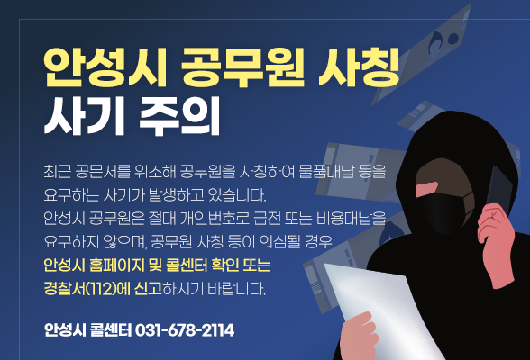 안성시 공무원 사칭 사기 주의 최근 공문서를 위조해 공무원을 사칭하여 물품대납 등을 요구하는 사기가 발생하고 있습니다. 안성시 공무원은 절대 개인번호로 금전 또는 비용대납을 요구하지 않으며, 공무원 사칭 등이 의심될 경우 안성시 홈페이지 및 콜센터 확인 또는 경찰서(112)에 신고하시기 바랍니다. 안성시 콜센터 031-678-2114