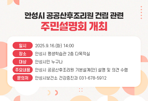 안성시 공공산후조리원 건립 관련 - 주민설명회 개최 알림 ○ 일 시 : 2025.9.16.(화) 14:00 ○ 장 소 : 안성시 평생학습관 2층 다목적실 ○ 대 상 : 안성시민 누구나 ○ 주요내용 : 안성시 공공산후조리원 기본설계(안) 설명 및 의견 수렴 ○ 문 의 처 : 안성시보건소 건강증진과 ☎ 031-678-5912