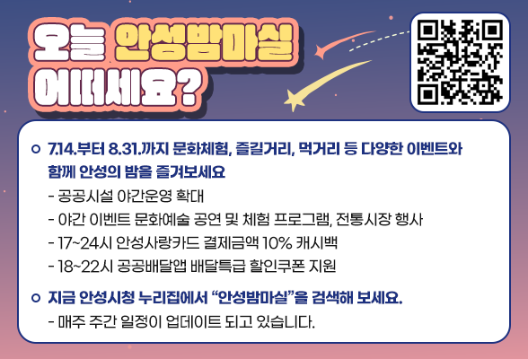 오늘 안성밤마실 어떠세요? ○ 7.14.부터 8.31.까지 문화체험, 즐길거리, 먹거리 등 다양한 이벤트와 함께 안성의 밤을 즐겨보세요 - 공공시설 야간운영 확대 - 야간 이벤트 문화예술 공연 및 체험 프로그램, 전통시장 행사 - 17~24시 안성사랑카드 결제금액 10% 캐시백 - 18~22시 공공배달앱 배달특급 할인쿠폰 지원 ○ 지금 안성시청 누리집에서 &ldquo;안성밤마실&rdquo;을 검색해 보세요. - 매주 주간 일정이 업데이트 되고 있습니다.