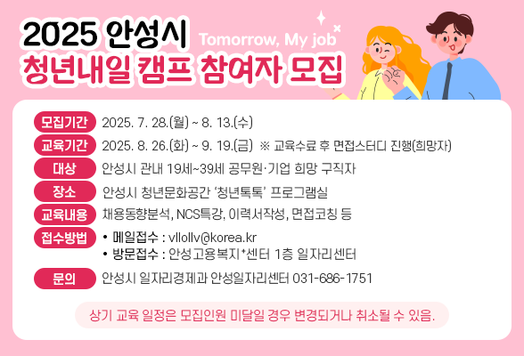 2025 안성시 청년내일(Tomorrow, My job)캠프 참여자 모집 ❍ 모집기간: 2025. 7. 28.(월) ~ 8. 13.(수) ❍ 교육기간: 2025. 8. 26.(화) ~ 9. 19.(금) ※ 교육수료 후 면접스터디 진행(희망자) ❍ 대 상: 안성시 관내 19세~39세 공무원&middot;기업 희망 구직자 ❍ 장 소: 안성시 청년문화공간 &lsquo;청년톡톡&rsquo; 프로그램실 ❍ 교육내용: 채용동향분석, NCS특강, 이력서작성, 면접코칭 등 ❍ 접수방법: 메일접수(vllollv@korea.kr)또는 방문접수(안성고용복지⁺센터 1층 일자리센터) ❍ 문의 : 안 성 시(일자리경제과 안성일자리센터 ☏ 686-1751) ※ 상기 교육 일정은 모집인원 미달일 경우 변경되거나 취소될 수 있음.