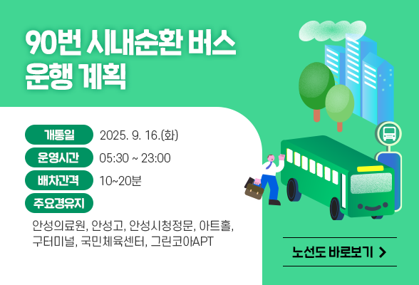 90번 시내순환 버스 운행 계획 ○ 개통일: 2025. 9. 16.(화) ○ 운영시간: 05:30 ~ 23:00 ○ 배차간격: 10~20분 ○ 주요경유지: 안성의료원, 안성고, 안성시청정문, 아트홀, 구터미널, 국민체육센터, 그린코아APT