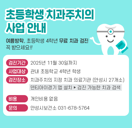 ★ 초등학생 치과주치의 사업 안내 ★ - 여름방학, 초등학생 4학년 무료 치과 검진 꼭 받으세요!! - ◆ 검진기간 : 2025. 11월 30일까지 ◆ 사업대상 : 관내 초등학교 4학년 학생 ◆ 검진장소 : 치과주치의 지정 치과 의료기관 (안성시 27개소) (덴티아이경기 앱 설치 &rarr; 검진 가능한 치과 검색) ◆ 비 용 : 개인비용 없음 ◆ 문 의 : 안성시보건소 ☎ 031-678-5764
