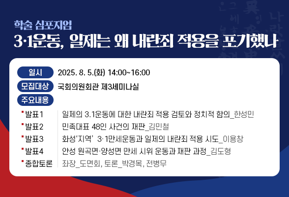 학술 심포지엄 - 3&middot;1운동, 일제는 왜 내란죄 적용을 포기했나 ○ 일 시: 2025. 8. 5.(화) 14:00~16:00 ○ 장 소: 국회의원회관 제3세미나실 ○ 주요 내용 - 발표 1. 일제의 3.1운동에 대한 내란죄 적용 검토와 정치적 함의_한성민 - 발표 2. 민족대표 48인 사건의 재판_김민철 - 발표 3. 화성&lsquo;지역&rsquo; 3&middot;1만세운동과 일제의 내란죄 적용 시도_이용창 - 발표 4. 안성 원곡면&middot;양성면 만세 시위 운동과 재판 과정_김도형 - 종합 토론: 좌장_도면회, 토론_박경목, 전병무
