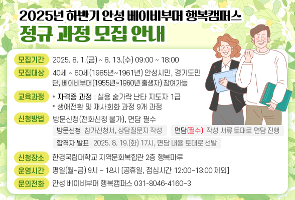 2025년 하반기 안성 베이비부머 행복캠퍼스 정규 과정 모집 안내 ○ 모집기간: 2025. 8. 1.(금) ~ 8. 13.(수) 09:00 ~ 18:00 ○ 모집대상: 40세 ~ 60세(1985년~1961년) 안성시민, 경기도민 (단, 베이비부머(1955년~1960년 출생자) 참여가능) ○ 교육과정 - 자격증 과정 : 실용 숟가락 난타 지도자 1급 - 생애전환 및 재사회화 과정 9개 과정 ○ 신청방법: 방문신청(전화신청 불가), 면담 필수 - 방문신청 : 참가신청서,상담질문지 작성 - 면담(필수) :작성 서류 토대로 면담 진행 - 합격자 발표 : 2025. 8. 19(화) 17시, 면담 내용 토대로 선발 ○ 신청장소: 한경국립대학교 지역문화복합관 2층 행복마루 ○ 운영시간: 평일(월~금) 9시 ~ 18시[공휴일, 점심시간 12:00~13:00 제외] ○ 문의전화: 안성 베이비부머 행복캠퍼스(☎031-8046-4160~3)