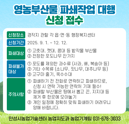 영농부산물 파쇄작업 대행 신청 접수 ❍ 신청장소: 경작지 관할 각 읍&middot;면&middot;동 행정복지센터 ❍ 신청기간: 2025. 9. 1. ~ 12. 12. ❍ 파쇄대상 ➀ 고춧대, 깻대, 콩대 등 밭작물 부산물 ➁ 전정한 포도나무 잔가지 ❍ 파쇄불가대상 ➀ 포도를 제외한 과수류 (사과, 배, 복숭아 등) ➁ 기타 수목류 (소나무, 잣나무, 대추나무 등) ➂ 고구마 줄기, 옥수수대 ❍ 주의사항 ➀ 파쇄하기 전 전화로 연락하고 파쇄하므로, 신청 시 연락 가능한 연락처 기재 필수! ➁ 파쇄할 부산물은 땅에서 뽑고 끈, 지지대 등 제거 후 한곳에 모아놓기 ➂ 개인 일정에 정확히 맞춰 파쇄하기 어려우니 양해 바랍니다. ❍ 문의처: 안성시농업기술센터 농업지도과 농업기계팀(☎ 031-678-3033)