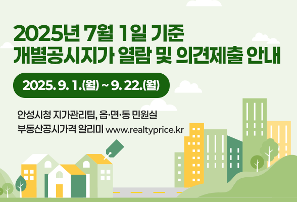 2025년 7월 1일 기준 개별공시지가 열람 및 의견제출 안내 ◈ 기간 : 2025. 9. 1. (월) ~ 9. 22. (월) ◈ 장소 : 안성시청 지가관리팀 , 읍․면․동 민원실, 부동산공시가격 알리미 - www.realtyprice.kr 